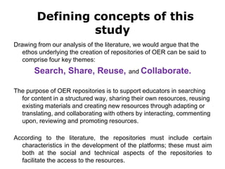 Defining concepts of this
study
Drawing from our analysis of the literature, we would argue that the
ethos underlying the creation of repositories of OER can be said to
comprise four key themes:
Search, Share, Reuse, and Collaborate.
The purpose of OER repositories is to support educators in searching
for content in a structured way, sharing their own resources, reusing
existing materials and creating new resources through adapting or
translating, and collaborating with others by interacting, commenting
upon, reviewing and promoting resources.
According to the literature, the repositories must include certain
characteristics in the development of the platforms; these must aim
both at the social and technical aspects of the repositories to
facilitate the access to the resources.
 