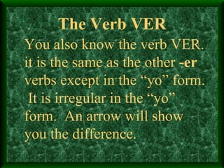 The Verb VER You also know the verb VER. it is the same as the other  -er  verbs except in the “yo” form.  It is irregular in the “yo” form.  An arrow will show you the difference. 