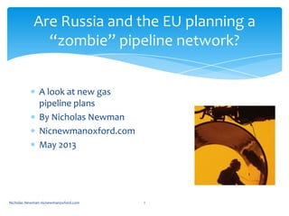A look at new gas
pipeline plans
By Nicholas Newman
Nicnewmanoxford.com
May 2013
Nicholas Newman nicnewmanoxford.com 1
Are Russia and the EU planning a
“zombie” pipeline network?
 