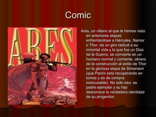 ComicComic
Ares, un villano al que le hemos vistoAres, un villano al que le hemos visto
en anteriores etapasen anteriores etapas
enfrentándose a Hércules, Namorenfrentándose a Hércules, Namor
o Thor, da un giro radical a suo Thor, da un giro radical a su
inmortal vida y lo que fue un Diosinmortal vida y lo que fue un Dios
de la Guerra, se convierte en unde la Guerra, se convierte en un
humano normal y corriente, obrerohumano normal y corriente, obrero
de la construcción al estilo de Thorde la construcción al estilo de Thor
en la gloriosa etapa de Simonsonen la gloriosa etapa de Simonson
(que Panini está recuperando en(que Panini está recuperando en
tomos y es de compratomos y es de compra
inexcusable). No sólo eso; esinexcusable). No sólo eso; es
padre ejemplar y su hijopadre ejemplar y su hijo
desconoce la verdadera identidaddesconoce la verdadera identidad
de su progenitor.de su progenitor.
 