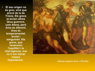 El seu origen no és grec, sinó que prové de la de Tràcia. Els grecs ja tenien altres déus guerrers, com Atena, però Ares és diferent. Ares és temperamental, brutal i sanguinari. Els grecs, que veneraven l'equilibri i la intel·ligència, mai no li van donar massa importància.  Atenea separa Ares i Afrodita 