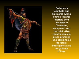 En tots els combats que lliura amb Atena, o fins i tot amb mortals com Hèracles o Diomedes, sempre en surt derrotat. Això mostra com els grecs preferien una combinació de força i intel·ligència a la força bruta d'Ares. 