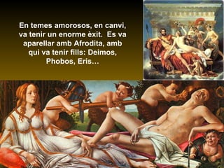 En temes amorosos, en canvi, va tenir un enorme èxit.  Es va aparellar amb Afrodita, amb qui va tenir fills: Deimos, Phobos, Eris… 