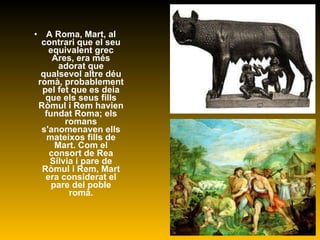 A Roma, Mart, al contrari que el seu equivalent grec Ares, era més adorat que qualsevol altre déu romà, probablement pel fet que es deia que els seus fills Ròmul i Rem havien fundat Roma; els romans s'anomenaven ells mateixos fills de Mart. Com el consort de Rea Sílvia i pare de Ròmul i Rem, Mart era considerat el pare del poble romà. 