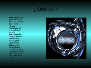 ¿Qué es?
• Ares Galaxy tuvo
gran aceptación
entre los usuarios
debido a la
rapidez y
flexibilidad del
protocolo (que
permite
multibúsquedas,
colas de esperas
remotas muy
cortas, gran
velocidad de
descarga), la
posibilidad de
creación de salas
de conversación en
red, facilidad de
uso, entre otras
cosas…
 