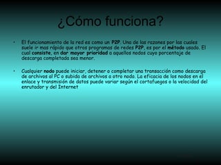 ¿Cómo funciona?
Atrás
• El funcionamiento de la red es como un P2P. Una de las razones por las cuales
suele ir mas rápido que otros programas de redes P2P, es por el método usado. El
cual consiste, en dar mayor prioridad a aquellos nodos cuyo porcentaje de
descarga completada sea menor.
• Cualquier nodo puede iniciar, detener o completar una transacción como descarga
de archivos al PC o subida de archivos a otro nodo. La eficacia de los nodos en el
enlace y transmisión de datos puede variar según el cortafuegos o la velocidad del
enrutador y del Internet
 