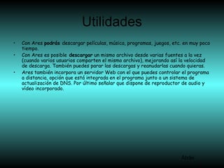 Utilidades
• Con Ares podrás descargar películas, música, programas, juegos, etc. en muy poco
tiempo.
• Con Ares es posible descargar un mismo archivo desde varias fuentes a la vez
(cuando varios usuarios comparten el mismo archivo), mejorando así la velocidad
de descarga. También puedes parar las descargas y reanudarlas cuando quieras.
• Ares también incorpora un servidor Web con el que puedes controlar el programa
a distancia, opción que está integrada en el programa junto a un sistema de
actualización de DNS. Por último señalar que dispone de reproductor de audio y
vídeo incorporado.
Atrás
 