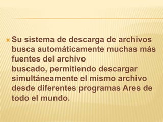  Susistema de descarga de archivos
 busca automáticamente muchas más
 fuentes del archivo
 buscado, permitiendo descargar
 simultáneamente el mismo archivo
 desde diferentes programas Ares de
 todo el mundo.
 