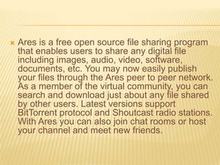    Ares is a free open source file sharing program
    that enables users to share any digital file
    including images, audio, video, software,
    documents, etc. You may now easily publish
    your files through the Ares peer to peer network.
    As a member of the virtual community, you can
    search and download just about any file shared
    by other users. Latest versions support
    BitTorrent protocol and Shoutcast radio stations.
    With Ares you can also join chat rooms or host
    your channel and meet new friends.
 