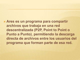    Ares es un programa para compartir
    archivos que trabaja en una red
    descentralizada (P2P, Point to Point o
    Punto a Punto), permitiendo la descarga
    directa de archivos entre los usuarios del
    programa que forman parte de esa red.
 