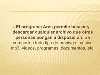  El programa Ares permite buscar y
descargar cualquier archivo que otras
  personas pongan a disposición. Se
 comparten todo tipo de archivos: musica
mp3, videos, programas, documentos, etc.
 