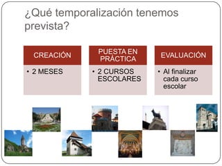 ¿Qué temporalización tenemos
prevista?
CREACIÓN
• 2 MESES
PUESTA EN
PRÁCTICA
• 2 CURSOS
ESCOLARES
EVALUACIÓN
• Al finalizar
cada curso
escolar
 