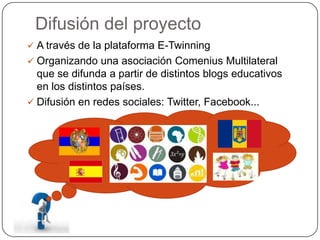 Difusión del proyecto
 A través de la plataforma E-Twinning
 Organizando una asociación Comenius Multilateral
que se difunda a partir de distintos blogs educativos
en los distintos países.
 Difusión en redes sociales: Twitter, Facebook...
 