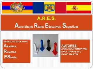 A.R.E.S.
Aprendizajes Reales Educativos Sugestivos
PROYECTO EDUCATIVO
ARMENIA,
RUMANÍA
ESPAÑA
AUTORES:
ZARA SOGHOMONYAN
IOAN GRINTESCU
DAVID MARTÍN
 