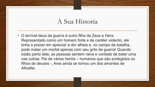 A Sua Historia
• O terrível deus da guerra é outro filho de Zeus e Hera.
Representado como um homem forte e de caráter violento, ele
tinha o prazer em apreciar a dor alheia e, no campo de batalha,
pode matar um mortal apenas com seu grito de guerra! Quando
estão perto dele, as pessoas sentem raiva e vontade de bater uma
nas outras. Pai de vários heróis – humanos que são protegidos ou
filhos de deuses -, Ares ainda se tornou um dos amantes de
Afrodite.
 