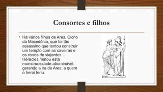 Consortes e filhos
• Há vários filhos de Ares, Cicno
da Macedônia, que foi tão
assassino que tentou construir
um templo com as caveiras e
os ossos de viajantes.
Héracles matou esta
monstruosidade abominável,
gerando a ira de Ares, a quem
o heroi feriu.
 