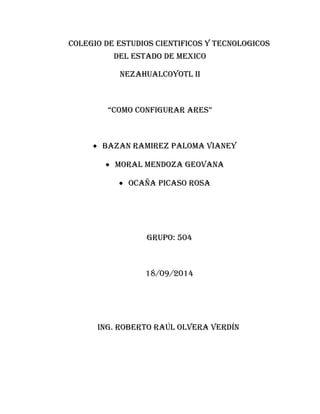 COLEGIO DE ESTUDIOS CIENTIFICOS Y TECNOLOGICOS 
DEL ESTADO DE MEXICO 
NEZAHUALCOYOTL II 
“COMO CONFIGURAR ARES” 
· BAZAN RAMIREZ PALOMA VIANEY 
· MORAL MENDOZA GEOVANA 
· OCAÑA PICASO ROSA 
GRUPO: 504 
18/09/2014 
ING. ROBERTO RAÚL OLVERA VERDÍN 
 
