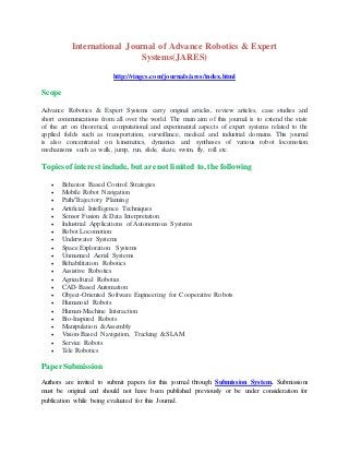 International Journal of Advance Robotics & Expert
Systems(JARES)
http://vingcs.com/journals/ares/index.html
Scope
Advance Robotics & Expert Systems carry original articles, review articles, case studies and
short communications from all over the world. The main aim of this journal is to extend the state
of the art on theoretical, computational and experimental aspects of expert systems related to the
applied fields such as transportation, surveillance, medical and industrial domains. This journal
is also concentrated on kinematics, dynamics and syntheses of various robot locomotion
mechanisms such as walk, jump, run, slide, skate, swim, fly, roll etc.
Topics of interest include, but are not limited to, the following
 Behavior Based Control Strategies
 Mobile Robot Navigation
 Path/Trajectory Planning
 Artificial Intelligence Techniques
 Sensor Fusion & Data Interpretation
 Industrial Applications of Autonomous Systems
 Robot Locomotion
 Underwater Systems
 Space Exploration Systems
 Unmanned Aerial Systems
 Rehabilitation Robotics
 Assistive Robotics
 Agricultural Robotics
 CAD-Based Automation
 Object-Oriented Software Engineering for Cooperative Robots
 Humanoid Robots
 Human-Machine Interaction
 Bio-Inspired Robots
 Manipulation &Assembly
 Vision-Based Navigation, Tracking &SLAM
 Service Robots
 Tele Robotics
PaperSubmission
Authors are invited to submit papers for this journal through Submission System. Submissions
must be original and should not have been published previously or be under consideration for
publication while being evaluated for this Journal.
 