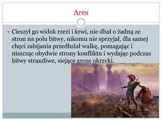 Ares
 Cieszył go widok rzezi i krwi, nie dbał o żadną ze
stron na polu bitwy, nikomu nie sprzyjał, dla samej
chęci zabijania przedłużał walkę, pomagając i
niszcząc obydwie strony konfliktu i wydając podczas
bitwy straszliwe, siejące grozę okrzyki.
 