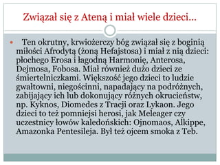 Związał się z Ateną i miał wiele dzieci…
 Ten okrutny, krwiożerczy bóg związał się z boginią
miłości Afrodytą (żoną Hefajstosa) i miał z nią dzieci:
płochego Erosa i łagodną Harmonię, Anterosa,
Dejmosa, Fobosa. Miał również dużo dzieci ze
śmiertelniczkami. Większość jego dzieci to ludzie
gwałtowni, niegościnni, napadający na podróżnych,
zabijający ich lub dokonujący różnych okrucieństw,
np. Kyknos, Diomedes z Tracji oraz Lykaon. Jego
dzieci to też pomniejsi herosi, jak Meleager czy
uczestnicy łowów kaledońskich: Ojnomaos, Alkippe,
Amazonka Pentesileja. Był też ojcem smoka z Teb.
 