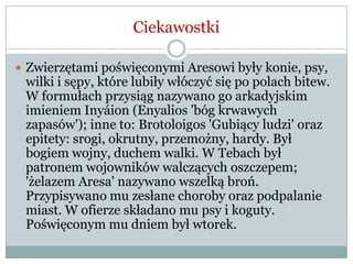 Ciekawostki
 Zwierzętami poświęconymi Aresowi były konie, psy,
wilki i sępy, które lubiły włóczyć się po polach bitew.
W formułach przysiąg nazywano go arkadyjskim
imieniem Inyáion (Enyalios 'bóg krwawych
zapasów'); inne to: Brotoloigos 'Gubiący ludzi' oraz
epitety: srogi, okrutny, przemożny, hardy. Był
bogiem wojny, duchem walki. W Tebach był
patronem wojowników walczących oszczepem;
'żelazem Aresa' nazywano wszelką broń.
Przypisywano mu zesłane choroby oraz podpalanie
miast. W ofierze składano mu psy i koguty.
Poświęconym mu dniem był wtorek.
 
