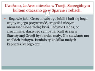 Uważano, że Ares mieszka w Tracji. Szczególnym
kultem otaczano go w Sparcie i Tebach.
 Bogowie jak i Grecy niezbyt go lubili i bali się boga
wojny za jego porywczość, srogość i niczym
nieuzasadnioną żądzę krwi. Jedynie Hades, co
zrozumiałe, darzył go sympatią. Kult Aresa w
Starożytnej Grecji był bardzo mały. Nie stawiano mu
wielkich świątyń. Istniało tylko kilka małych
kapliczek ku jego czci.
 