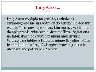 Imię Aresa…
 Imię Aresa wygląda na greckie, aczkolwiek
etymologowie nie są zgodni co do genezy. Po dodaniu
wyrazu "are" powstaje słowo, którego używał Homer
do opisywania zniszczenia. Jest możliwe, że jest ono
na tabliczkach pokrytych pismem linearnym B.
Widnieje na tablicy z Knossos miano Enyalios, które
jest imieniem któregoś z bogów. Prawdopodobnie
utożsamiano potem je z Aresem.
 