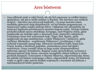 Ares bóstwem
 Ares odbierał cześć w całej Grecji, ale nie był uznawany za wielkie bóstwo
opiekuńcze, tak jak to miało miejsce w Rzymie. Nie stawiano mu wielkich
świątyń - stawiano mu zazwyczaj kapliczki - i to poza murami miast,
niedaleko głównych dróg dojazdowych- cel był bardzo pragamtyczny - a
mianowicie żadne wojsko podczas bitwy i oblężenia nie odważyłoby się
zniszczyć kapliczek poświęconych samemu bogowi wojny. Od jego imienia
pochodzi jednak nazwa ateńskiego Areopagu, czyli Wzgórza Aresa, gdzie
znajdowała się siedziba sądu w sprawach życia i śmierci(o zabójstwo).
Czcicielami Aresa byli wojownicze ludy: Tegei, Elei, Sparty, gdzie
znajdowało się jego sanktuarium, a także Tebańczycy i Ateńczycy, gdzie
rzeźbiarz Alkamenes - współczesny Fidiaszowi i rywalizujący z nim -
wykonał wspaniały posag boga. Głównym ośrodkiem kultu Aresa była
Tracja, kraina o burzliwej pogodzie, zamieszkana przez lud dziki i
wojowniczy. Grecy uważali Aresa za boga wojny niesprawiedliwej,
zaborczej, agresji i brutalności. Boginią wojny sprawiedliwej, toczonej w
słusznej sprawie była Atena, otoczona szczególnie silnym kultem w wielu
greckich miastach. Tymczasem w Rzymie Minerwa, odpowiedniczka Ateny,
nie pełniła roli bóstwa wojennego a Mars, odpowiednik Aresa, był bóstwem
wojny w ogóle i jako patron działań wojennych i zwycięstw był jednym z
najważniejszych bóstw panteonu.
 