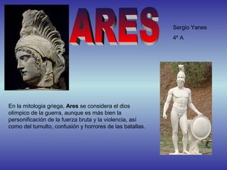 Sergio Yanes
                                                          4º A




En la mitologia griega, Ares se considera el dios
olímpico de la guerra, aunque es más bien la
personificación de la fuerza bruta y la violencia, así
como del tumulto, confusión y horrores de las batallas.
 