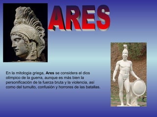 En la mitologia griega, Ares se considera el dios
olímpico de la guerra, aunque es más bien la
personificación de la fuerza bruta y la violencia, así
como del tumulto, confusión y horrores de las batallas.
 