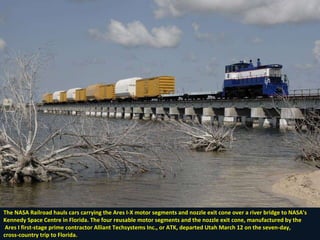 The NASA Railroad hauls cars carrying the Ares I-X motor segments and nozzle exit cone over a river bridge to NASA's Kennedy Space Centre in Florida. The four reusable motor segments and the nozzle exit cone, manufactured by the Ares I first-stage prime contractor Alliant Techsystems Inc., or ATK, departed Utah March 12 on the seven-day,  cross-country trip to Florida. 