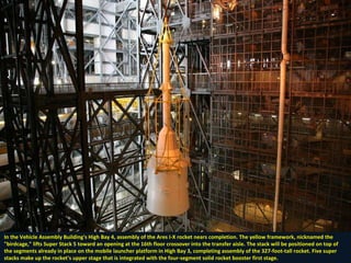 In the Vehicle Assembly Building's High Bay 4, assembly of the Ares I-X rocket nears completion. The yellow framework, nicknamed the  "birdcage," lifts Super Stack 5 toward an opening at the 16th floor crossover into the transfer aisle. The stack will be positioned on top of  the segments already in place on the mobile launcher platform in High Bay 3, completing assembly of the 327-foot-tall rocket. Five super  stacks make up the rocket's upper stage that is integrated with the four-segment solid rocket booster first stage. 