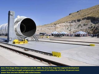 Ares I First Stage Motor Unveiled on July 20, 2009. The Ares first stage five-segment development  motor is 154 feet in length and generates a maximum of 3.6 million lbs of thrust, 24 percent more power than one twin Shuttle solid rocket booster. 