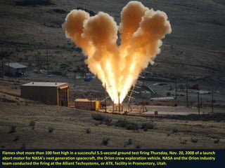 Flames shot more than 100 feet high in a successful 5.5-second ground test firing Thursday, Nov. 20, 2008 of a launch abort motor for NASA's next generation spacecraft, the Orion crew exploration vehicle. NASA and the Orion industry team conducted the firing at the Alliant Techsystems, or ATK, facility in Promontory, Utah. 