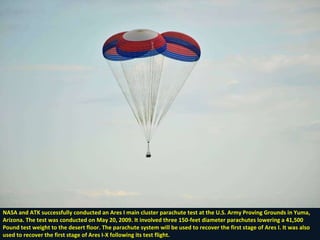 NASA and ATK successfully conducted an Ares I main cluster parachute test at the U.S. Army Proving Grounds in Yuma, Arizona. The test was conducted on May 20, 2009. It involved three 150-feet diameter parachutes lowering a 41,500 Pound test weight to the desert floor. The parachute system will be used to recover the first stage of Ares I. It was also  used to recover the first stage of Ares I-X following its test flight. 