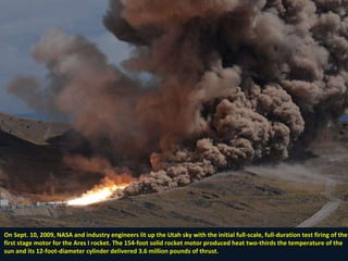 On Sept. 10, 2009, NASA and industry engineers lit up the Utah sky with the initial full-scale, full-duration test firing of the first stage motor for the Ares I rocket. The 154-foot solid rocket motor produced heat two-thirds the temperature of the sun and its 12-foot-diameter cylinder delivered 3.6 million pounds of thrust. 