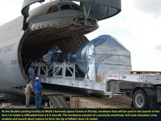 At the Shuttle Landing Facility at NASA's Kennedy Space Centre in Florida, hardware that will be used in the launch of the Ares I-X rocket is offloaded from a C-5 aircraft. The hardware consists of a precisely machined, full-scale simulator crew module and launch abort system to form the tip of NASA's Ares I-X rocket.  