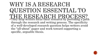 They help writers focus their research by providing a path
through the research and writing process. The specificity
of a well-developed research question helps writers avoid
the “all-about” paper and work toward supporting a
specific, arguable thesis.
 