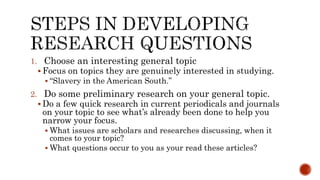 1. Choose an interesting general topic
 Focus on topics they are genuinely interested in studying.
 “Slavery in the American South.”
2. Do some preliminary research on your general topic.
 Do a few quick research in current periodicals and journals
on your topic to see what’s already been done to help you
narrow your focus.
 What issues are scholars and researches discussing, when it
comes to your topic?
 What questions occur to you as your read these articles?
 