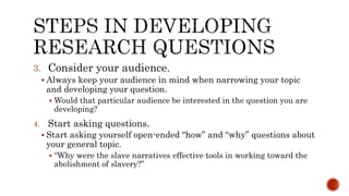 3. Consider your audience.
 Always keep your audience in mind when narrowing your topic
and developing your question.
 Would that particular audience be interested in the question you are
developing?
4. Start asking questions.
 Start asking yourself open-ended “how” and “why” questions about
your general topic.
 “Why were the slave narratives effective tools in working toward the
abolishment of slavery?”
 