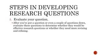 5. Evaluate your question.
 After you’ve put a question or even a couple of questions down,
evaluate these questions to determine whether they would be
effective research questions or whether they need more revising
and refining.
 
