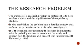 The purpose of a research problem or statement is to help
readers understand the significance of the topic being
studied.
It also establishes the problem into a detailed context that
defines the parameters of what is to be investigated.
It is the backbone for reporting the results and indicates
what is probably necessary to conduct the study and
explain how the findings will present this information(SH
University, 2020)
 