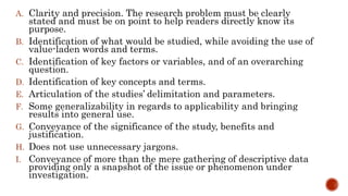 A. Clarity and precision. The research problem must be clearly
stated and must be on point to help readers directly know its
purpose.
B. Identification of what would be studied, while avoiding the use of
value-laden words and terms.
C. Identification of key factors or variables, and of an overarching
question.
D. Identification of key concepts and terms.
E. Articulation of the studies’ delimitation and parameters.
F. Some generalizability in regards to applicability and bringing
results into general use.
G. Conveyance of the significance of the study, benefits and
justification.
H. Does not use unnecessary jargons.
I. Conveyance of more than the mere gathering of descriptive data
providing only a snapshot of the issue or phenomenon under
investigation.
 