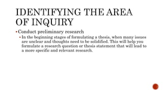 Conduct preliminary research
 In the beginning stages of formulating a thesis, when many issues
are unclear and thoughts need to be solidified. This will help you
formulate a research question or thesis statement that will lead to
a more specific and relevant research.
 