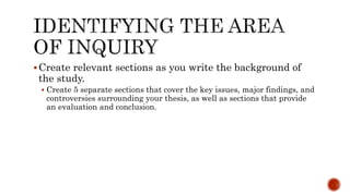 Create relevant sections as you write the background of
the study.
 Create 5 separate sections that cover the key issues, major findings, and
controversies surrounding your thesis, as well as sections that provide
an evaluation and conclusion.
 