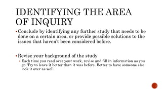 Conclude by identifying any further study that needs to be
done on a certain area, or provide possible solutions to the
issues that haven’t been considered before.
Revise your background of the study
 Each time you read over your work, revise and fill in information as you
go. Try to leave it better than it was before. Better to have someone else
look it over as well.
 