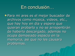 En conclusión… Para mi ares es el mejor buscador de archivos como música, videos, etc., que hay hoy en día y espero que quieran probarlo y no se arrepentirán de haberlo descargado, además no ocupa demasiado espacio en la memoria, así que no les causara problemas.  
