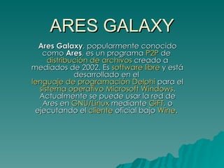 ARES GALAXY Ares Galaxy , popularmente conocido como  Ares , es un programa  P2P  de  distribución de archivos  creado a mediados de 2002. Es  software libre  y está desarrollado en el  lenguaje de programación   Delphi  para el  sistema operativo   Microsoft Windows . Actualmente se puede usar la red de Ares en  GNU/Linux  mediante  GiFT , o ejecutando el  cliente  oficial bajo  Wine .   