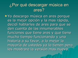 ¿Por qué descargar música en ares? Yo descargo música en ares porque es la mejor opción y la mas rápida, decidí hablarles de ares para que se den cuenta de las innumerables funciones que tiene ares y que tiene mucho tiempo funcionando y una historia a su favor, a lo mejor la mayoría de ustedes ya lo tienen pero les mostrare la versión mas nueva. 