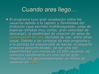 Cuando ares llego… El programa tuvo gran aceptación entre los usuarios debido a la rapidez y flexibilidad del protocolo (que permite multibúsquedas, colas de esperas remotas muy cortas, gran velocidad de descarga), la posibilidad de creación de salas de  conversación en red , facilidad de uso, entre otras cosas. Debido a las ventajas de este programa y a la pérdida de popularidad de Kazaa, el pequeño proyecto descentralizado, de ser una red experimental con menos de 10.000 usuarios, se convirtió rápidamente en una red de gran magnitud con aproximadamente un millón de usuarios en  2005 .  